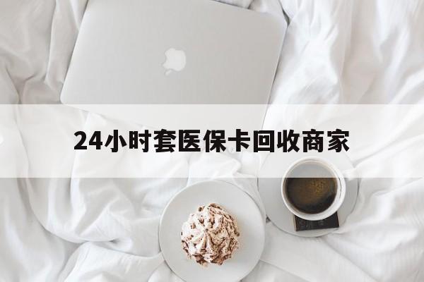 济宁24小时套医保卡回收商家(24小时套医保卡回收商家会知道吗)