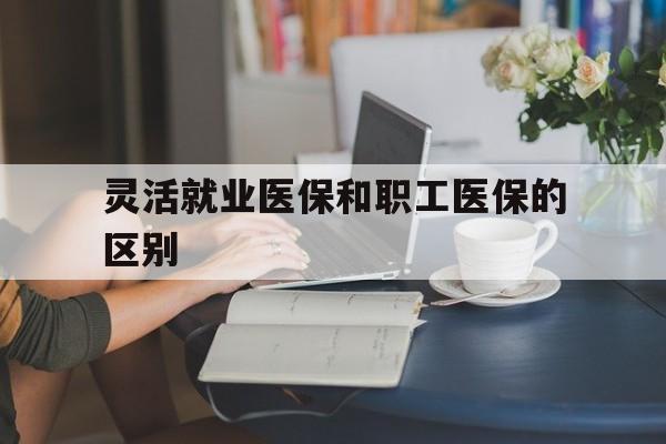 济宁灵活就业医保和职工医保的区别(天津灵活就业医保和职工医保的区别)